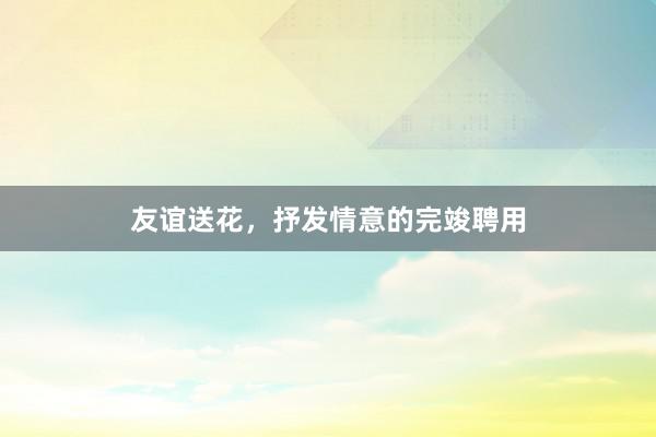 友谊送花，抒发情意的完竣聘用