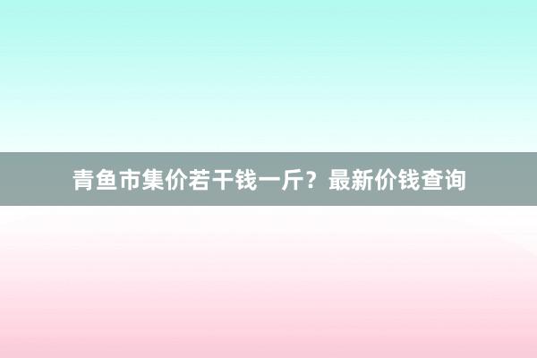 青鱼市集价若干钱一斤？最新价钱查询