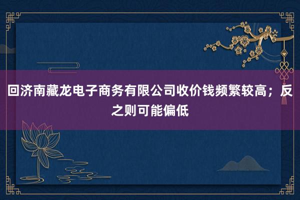 回济南藏龙电子商务有限公司收价钱频繁较高；反之则可能偏低