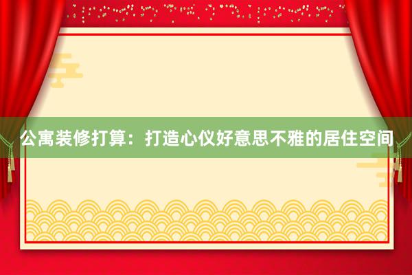 公寓装修打算：打造心仪好意思不雅的居住空间