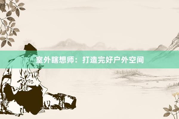 室外瞎想师：打造完好户外空间