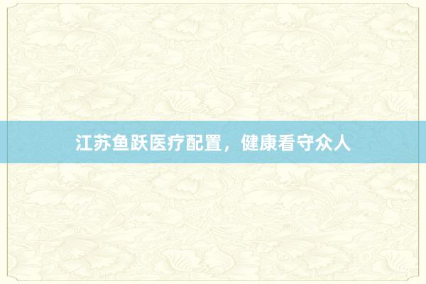 江苏鱼跃医疗配置，健康看守众人